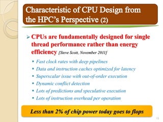  CPUs  are fundamentally designed for single
 thread performance rather than energy
 efficiency [Steve Scott, November 2011]7




    Fast clock rates with deep pipelines
    Data and instruction caches optimized for latency
    Superscalar issue with out-of-order execution
    Dynamic conflict detection
    Lots of predictions and speculative execution
    Lots of instruction overhead per operation

 Less than 2% of chip power today goes to flops
                                                         15
 