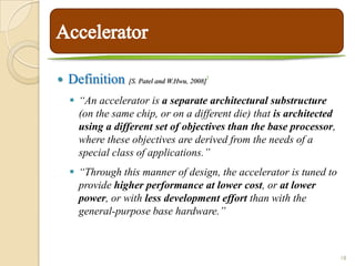    Definition [S. Patel and W.Hwu, 2008]   9




     “An accelerator is a separate architectural substructure
      (on the same chip, or on a different die) that is architected
      using a different set of objectives than the base processor,
      where these objectives are derived from the needs of a
      special class of applications.”
     “Through this manner of design, the accelerator is tuned to
      provide higher performance at lower cost, or at lower
      power, or with less development effort than with the
      general-purpose base hardware.”



                                                                      18
 