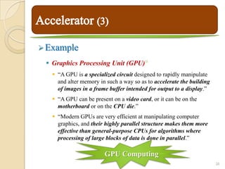  Example
  Graphics Processing Unit (GPU)        14




    “A GPU is a specialized circuit designed to rapidly manipulate
     and alter memory in such a way so as to accelerate the building
     of images in a frame buffer intended for output to a display.”
    “A GPU can be present on a video card, or it can be on the
     motherboard or on the CPU die.”
    “Modern GPUs are very efficient at manipulating computer
     graphics, and their highly parallel structure makes them more
     effective than general-purpose CPUs for algorithms where
     processing of large blocks of data is done in parallel.”

                        GPU Computing
                                                                       20
 