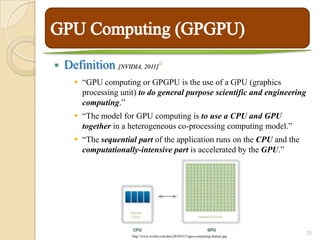    Definition [NVIDIA, 2011]          15




       “GPU computing or GPGPU is the use of a GPU (graphics
        processing unit) to do general purpose scientific and engineering
        computing.”
       “The model for GPU computing is to use a CPU and GPU
        together in a heterogeneous co-processing computing model.”
       “The sequential part of the application runs on the CPU and the
        computationally-intensive part is accelerated by the GPU.”




                                                                                      21
                      http://www.nvidia.com/docs/IO/65513/gpu-computing-feature.jpg
 