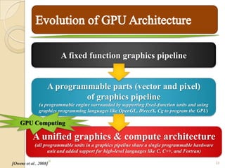 A fixed function graphics pipeline


                   A programmable parts (vector and pixel)
                            of graphics pipeline
               (a programmable engine surrounded by supporting fixed-function units and using
               graphics programming languages like OpenGL, DirectX, Cg to program the GPU)

    GPU Computing

           A unified graphics & compute architecture
            (all programmable units in a graphics pipeline share a single programmable hardware
                   unit and added support for high-level languages like C, C++, and Fortran)
                       16
[Owens et al., 2008]                                                                              23
 