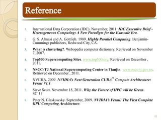 1.   International Data Corporation (IDC). November, 2011. IDC Executive Brief -
     Heterogeneous Computing: A New Paradigm for the Exascale Era.
2.   G. S. Almasi and A. Gottlieb. 1989. Highly Parallel Computing. Benjamin-
     Cummings publishers, Redwood City, CA.
3.   What is clustering?. Webopedia computer dictionary. Retrieved on November
     7, 2007.
4.   Top500 Supercomputing Sites. www.top500.org. Retrieved on December ,
     2011.
5.   NSCC-TJ National Supercomputing Center in Tianjin. www.nscc-tj.gov.cn.
     Retrieved on December , 2011.
                                                      TM
6.   NVIDIA. 2009. NVIDIA’s Next Generation CUDA Compute Architecture:
     Fermi V1.1.
7.   Steve Scott. November 15, 2011. Why the Future of HPC will be Green.
     SC’11
8.   Peter N. Glaskowsky. September, 2009. NVIDIA’s Fermi: The First Complete
     GPU Computing Architecture.


                                                                                   32
 