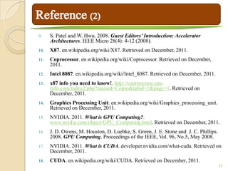 9.    S. Patel and W. Hwu. 2008. Guest Editors’ Introduction: Accelerator
      Architectures. IEEE Micro 28(4): 4-12 (2008).
10.   X87. en.wikipedia.org/wiki/X87. Retrieved on December, 2011.
11.   Coprocessor. en.wikipedia.org/wiki/Coprocessor. Retrieved on December,
      2011.
12.   Intel 8087. en.wikipedia.org/wiki/Intel_8087. Retrieved on December, 2011.
13.   x87 info you need to know!. http://coprocessor.cpu-
      info.com/index2.php?mainid=Copro&tabid=1&page=1. Retrieved on
      December, 2011.
14.   Graphics Processing Unit. en.wikipedia.org/wiki/Graphics_processing_unit.
      Retrieved on December, 2011.
15.   NVIDIA. 2011. What is GPU Computing?.
      www.nvidia.com/object/GPU_Computing.html. Retrieved on December, 2011.
16.   J. D. Owens, M. Houston, D. Luebke, S. Green, J. E. Stone and J. C. Phillips.
      2008. GPU Computing. Proceedings of the IEEE, Vol. 96, No.5, May 2008.
17.   NVIDIA. 2011. What is CUDA. developer.nvidia.com/what-cuda. Retrieved on
      December, 2011.
18.   CUDA. en.wikipedia.org/wiki/CUDA. Retrieved on December, 2011.
                                                                                      33
 