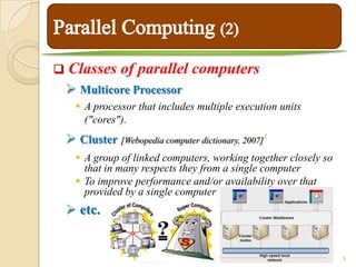    Classes of parallel computers
     Multicore Processor
       A processor that includes multiple execution units
        ("cores").
     Cluster [Webopedia computer dictionary, 2007]   3



       A group of linked computers, working together closely so
        that in many respects they from a single computer
       To improve performance and/or availability over that
        provided by a single computer
     etc.


                                                                   5
 