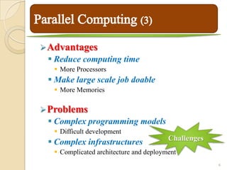  Advantages
  Reduce computing time
   More Processors
  Make large scale job doable
   More Memories

 Problems
  Complex programming models
   Difficult development
                                        Challenges
  Complex infrastructures
   Complicated architecture and deployment
                                                     6
 