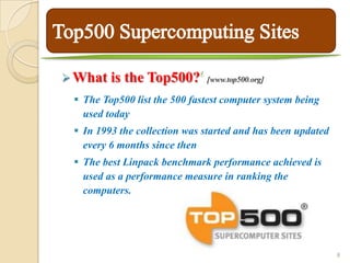 4
 What   is the Top500?          [www.top500.org]

  The Top500 list the 500 fastest computer system being
   used today
  In 1993 the collection was started and has been updated
   every 6 months since then
  The best Linpack benchmark performance achieved is
   used as a performance measure in ranking the
   computers.




                                                             8
 