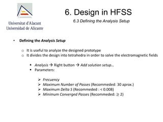 6. Design in HFSS
• Defining the Analysis Setup
o It is useful to analyze the designed prototype
o It divides the design into tetrahedra in order to solve the electromagnetic fields
▪ Analysis → Right button → Add solution setup…
▪ Parameters:
➢ Frecuency
➢ Maximum Number of Passes (Recommeded: 30 aprox.)
➢ Maximum Delta S (Recommeded : < 0.008)
➢ Minimum Converged Passes (Recommeded: ≥ 2)
6.3 Defining the Analysis Setup
 