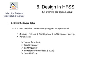 6. Design in HFSS
6.4 Defining the Sweep Setup
• Defining the Sweep Setup
o It is used to define the frequency range to be represented.
▪ Analysis → Setup → Right button → Add frequency sweep…
▪ Parameters:
➢ Sweep Type: Fast
➢ Start frequency
➢ End frequency
➢ Points (Recommended: ≥ 2000)
➢ Save Fields: No
 