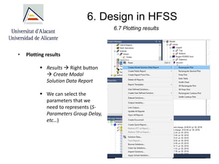 6. Design in HFSS
6.7 Plotting results
• Plotting results
▪ Results → Right button
→ Create Modal
Solution Data Report
▪ We can select the
parameters that we
need to represents (S-
Parameters Group Delay,
etc…)
 