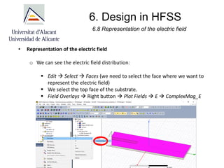 6. Design in HFSS
6.8 Representation of the electric field
• Representation of the electric field
o We can see the electric field distribution:
▪ Edit → Select → Faces (we need to select the face where we want to
represent the electric field)
▪ We select the top face of the substrate.
▪ Field Overlays → Right button → Plot Fields → E → ComplexMag_E
 