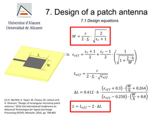 7. Design of a patch antenna
7.1 Design equations
𝑊 =
𝑐
2 · 𝑓
𝑟
·
2
𝜖𝑟 + 1
𝜖𝑒𝑓𝑓 =
𝜖𝑟 + 1
2
+
𝜖𝑟 − 1
2
·
1
1 +
2 · ℎ
𝑊
𝐿𝑒𝑓𝑓 =
𝑐
2 · 𝑓
𝑟 · 𝜖𝑒𝑓𝑓
Δ𝐿 = 0.412 · ℎ ·
𝜖𝑒𝑓𝑓 + 0.3 ·
𝑊
ℎ
+ 0.264
𝜖𝑒𝑓𝑓 − 0.258 ·
𝑊
ℎ
+ 0.8
𝐿 = 𝐿𝑒𝑓𝑓 − 2 · Δ𝐿
[1] H. Werfelli, K. Tayari, M. Chaoui, M. Lahiani and
H. Ghariani, "Design of rectangular microstrip patch
antenna," 2016 2nd International Conference on
Advanced Technologies for Signal and Image
Processing (ATSIP), Monastir, 2016, pp. 798-803.
 