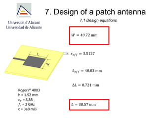 7. Design of a patch antenna
7.1 Design equations
𝑊 = 49.72 mm
𝜖𝑒𝑓𝑓 = 3.5127
𝐿𝑒𝑓𝑓 = 40.02 mm
Δ𝐿 = 0.721 mm
𝐿 = 38.57 mm
Rogers® 4003
h = 1.52 mm
𝜖𝑟 = 3.55
𝑓
𝑟 = 2 GHz
c = 3e8 m/s
 