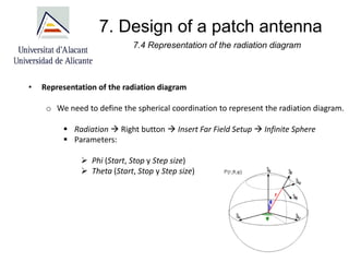7. Design of a patch antenna
7.4 Representation of the radiation diagram
• Representation of the radiation diagram
o We need to define the spherical coordination to represent the radiation diagram.
▪ Radiation → Right button → Insert Far Field Setup → Infinite Sphere
▪ Parameters:
➢ Phi (Start, Stop y Step size)
➢ Theta (Start, Stop y Step size)
 