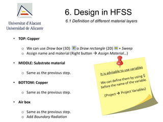 6. Design in HFSS
• TOP: Copper
o We can use Draw box (3D) o Draw rectangle (2D) + Sweep
o Assign name and material (Right button → Assign Material…)
• MIDDLE: Substrate material
o Same as the previous step.
• BOTTOM: Copper
o Same as the previous step.
• Air box
o Same as the previous step.
o Add Boundary Radiation
6.1 Definition of different material layers
 