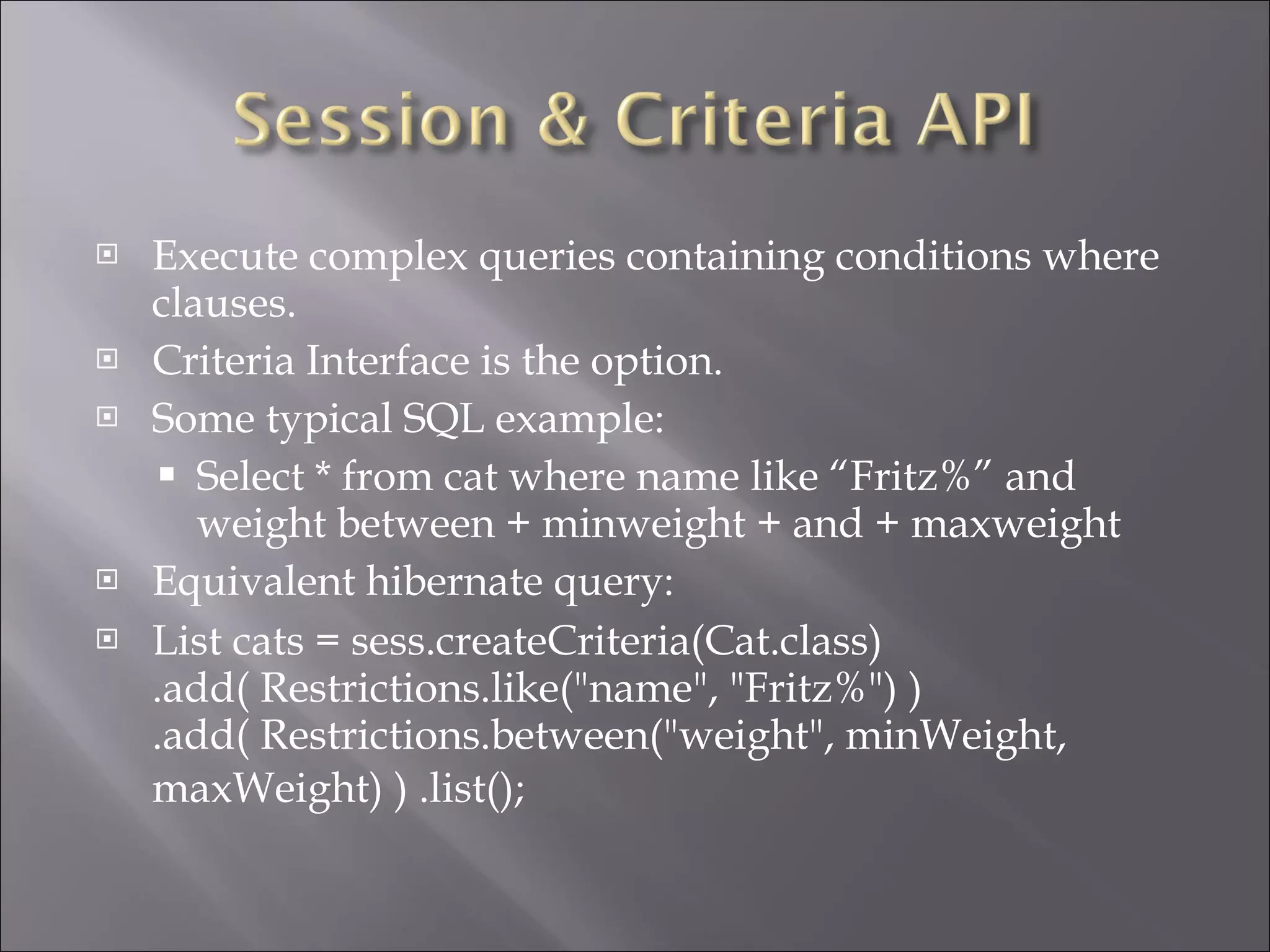 Execute complex queries containing conditions where clauses. Criteria Interface is the option. Some typical SQL example: Select * from cat where name like “Fritz%” and weight between + minweight + and + maxweight Equivalent hibernate query: List cats = sess.createCriteria(Cat.class) .add( Restrictions.like("name", "Fritz%") ) .add( Restrictions.between("weight", minWeight, maxWeight) ) .list();   