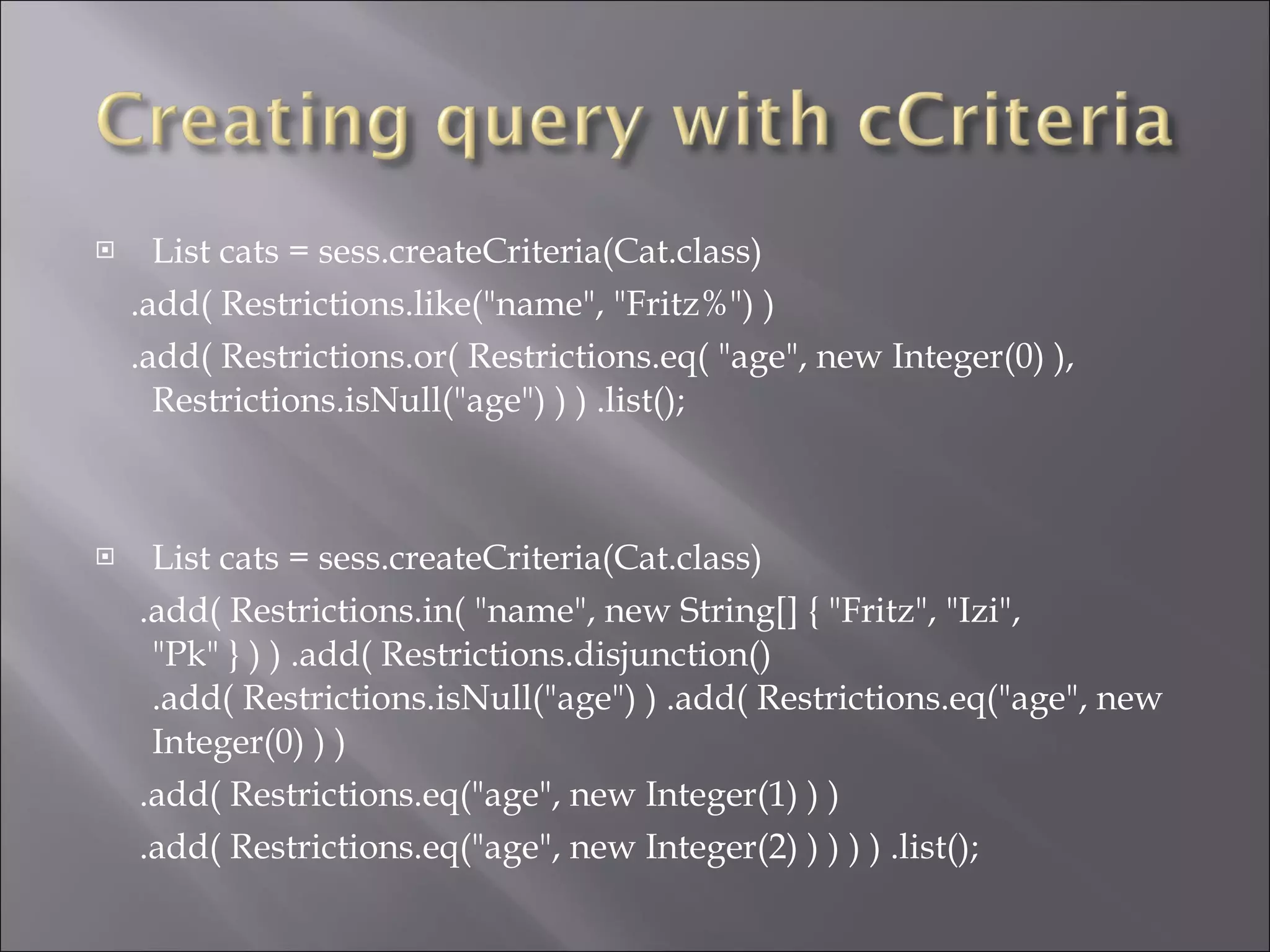 List cats = sess.createCriteria(Cat.class)  .add( Restrictions.like("name", "Fritz%") )  .add( Restrictions.or( Restrictions.eq( "age", new Integer(0) ), Restrictions.isNull("age") ) ) .list();  List cats = sess.createCriteria(Cat.class)  .add( Restrictions.in( "name", new String[] { "Fritz", "Izi", "Pk" } ) ) .add( Restrictions.disjunction() .add( Restrictions.isNull("age") ) .add( Restrictions.eq("age", new Integer(0) ) ) .add( Restrictions.eq("age", new Integer(1) ) ) .add( Restrictions.eq("age", new Integer(2) ) ) ) ) .list();  