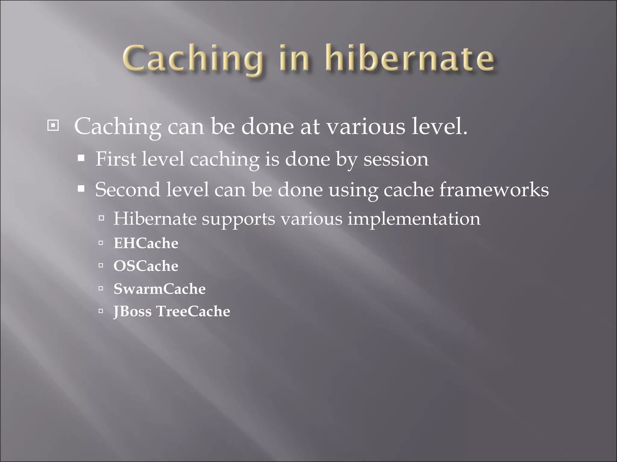 Caching can be done at various level. First level caching is done by session Second level can be done using cache frameworks Hibernate supports various implementation EHCache OSCache   SwarmCache   JBoss TreeCache 