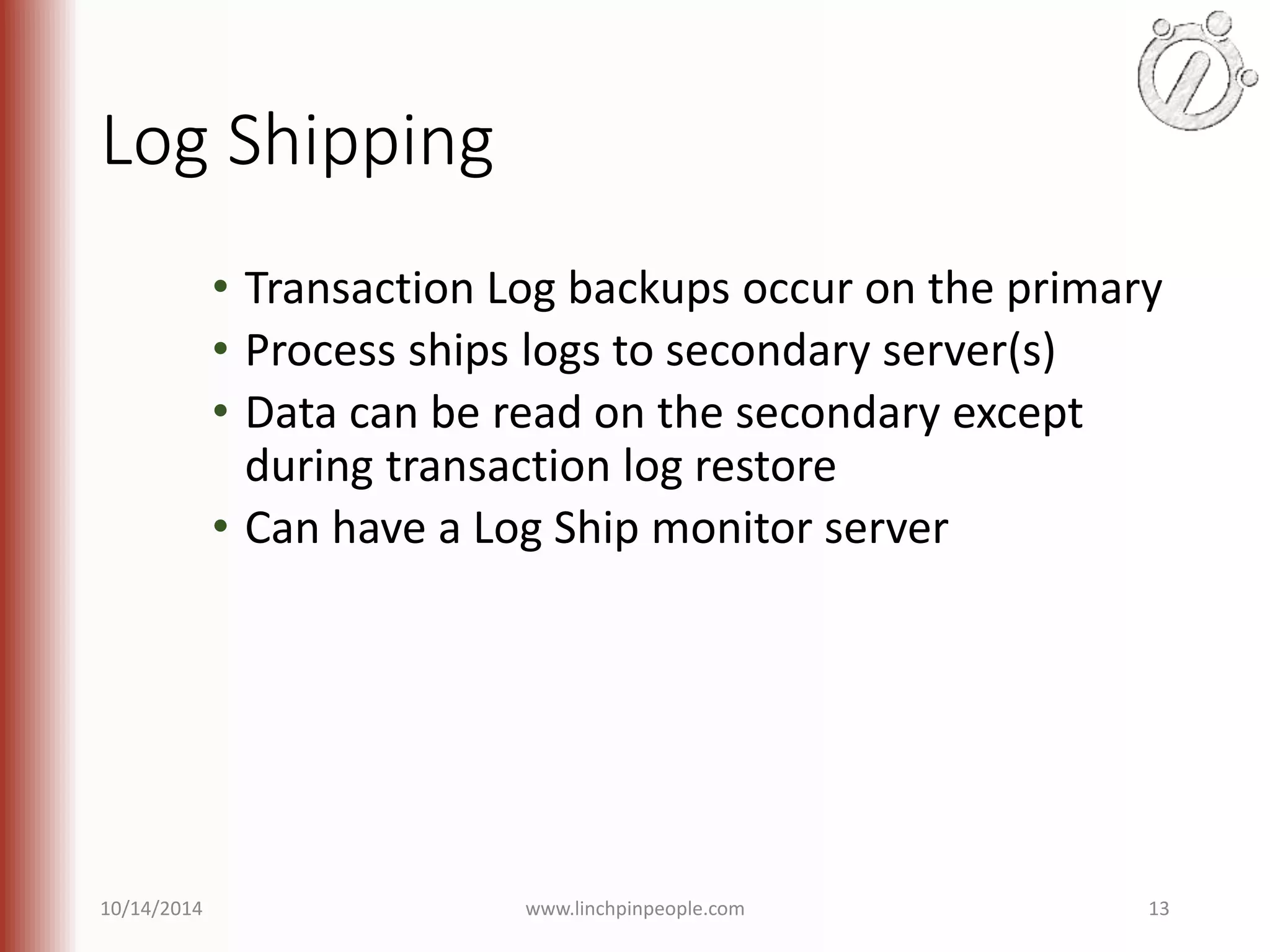 Log Shipping • Transaction Log backups occur on the primary • Process ships logs to secondary server(s) • Data can be read on the secondary except during transaction log restore • Can have a Log Ship monitor server 10/14/2014 www.linchpinpeople.com 13 