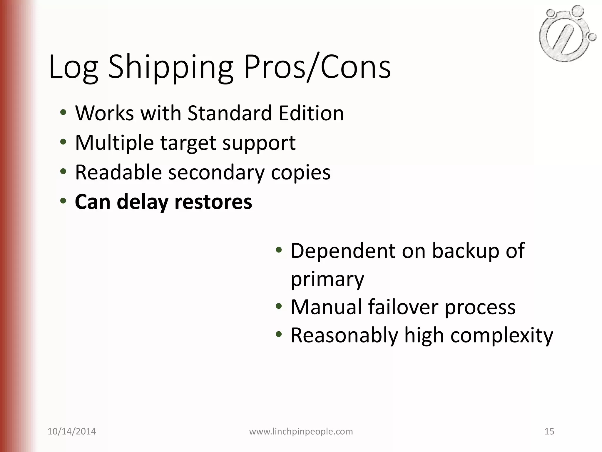 Log Shipping Pros/Cons • Works with Standard Edition • Multiple target support • Readable secondary copies • Can delay restores • Dependent on backup of primary • Manual failover process • Reasonably high complexity 10/14/2014 www.linchpinpeople.com 15 