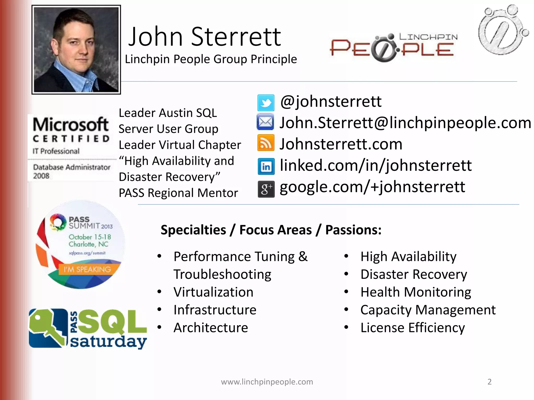 John Sterrett Linchpin People Group Principle @johnsterrett John.Sterrett@linchpinpeople.com Johnsterrett.com linked.com/in/johnsterrett google.com/+johnsterrett Leader Austin SQL Server User Group Leader Virtual Chapter “High Availability and Disaster Recovery” PASS Regional Mentor Specialties / Focus Areas / Passions: • Performance Tuning & Troubleshooting • Virtualization • Infrastructure • Architecture • High Availability • Disaster Recovery • Health Monitoring • Capacity Management • License Efficiency www.linchpinpeople.com 2 