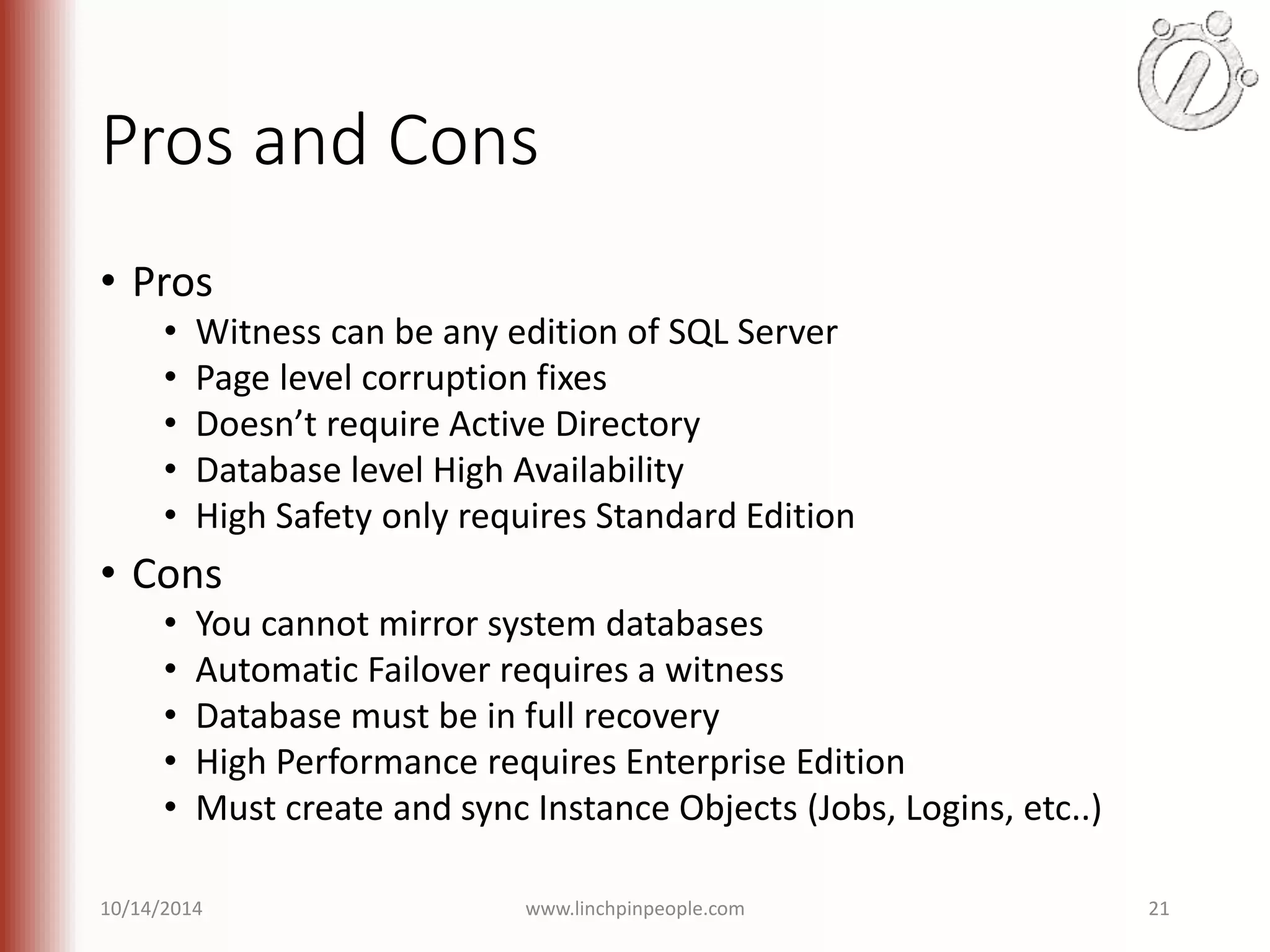 Pros and Cons • Pros • Witness can be any edition of SQL Server • Page level corruption fixes • Doesn’t require Active Directory • Database level High Availability • High Safety only requires Standard Edition • Cons • You cannot mirror system databases • Automatic Failover requires a witness • Database must be in full recovery • High Performance requires Enterprise Edition • Must create and sync Instance Objects (Jobs, Logins, etc..) 10/14/2014 www.linchpinpeople.com 21 