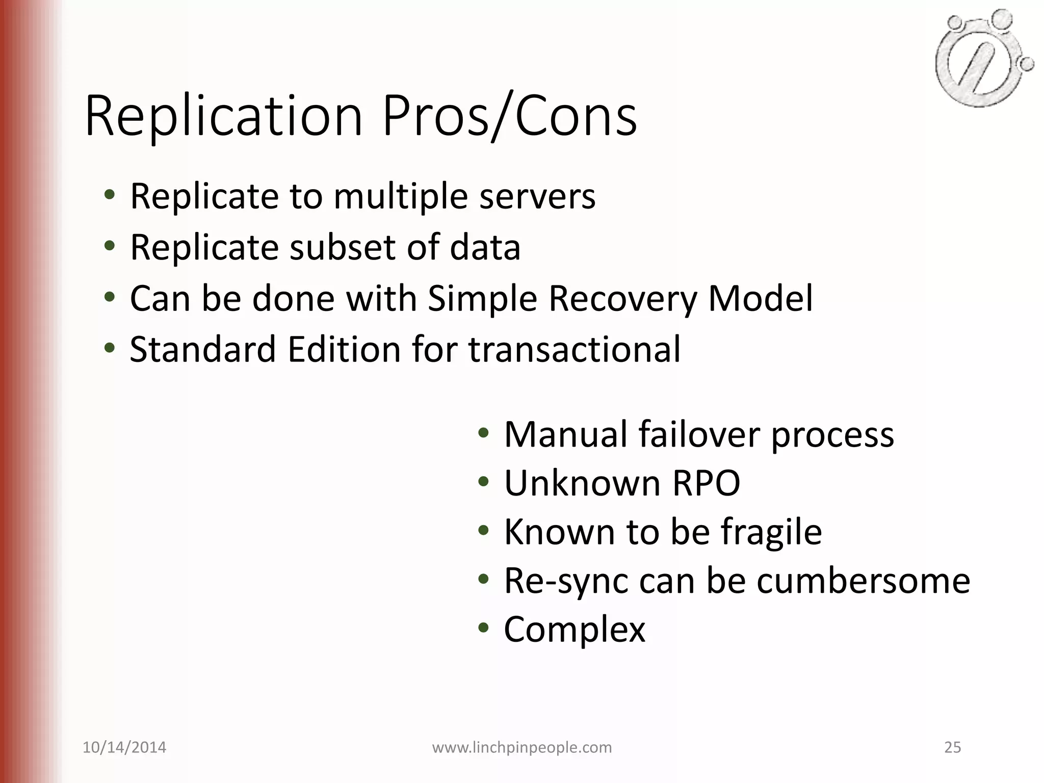 Replication Pros/Cons • Replicate to multiple servers • Replicate subset of data • Can be done with Simple Recovery Model • Standard Edition for transactional • Manual failover process • Unknown RPO • Known to be fragile • Re-sync can be cumbersome • Complex 10/14/2014 www.linchpinpeople.com 25 