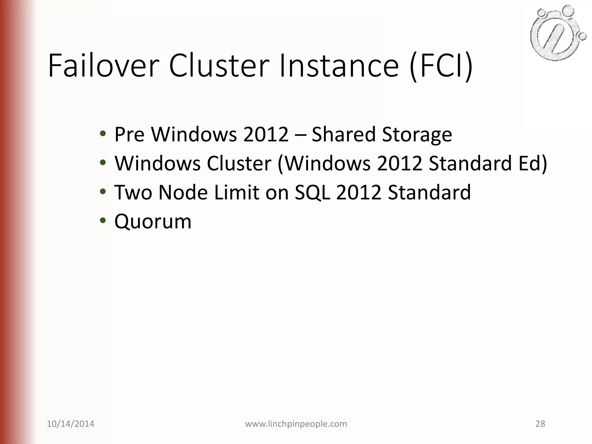 Failover Cluster Instance (FCI) • Pre Windows 2012 – Shared Storage • Windows Cluster (Windows 2012 Standard Ed) • Two Node Limit on SQL 2012 Standard • Quorum 10/14/2014 www.linchpinpeople.com 28 