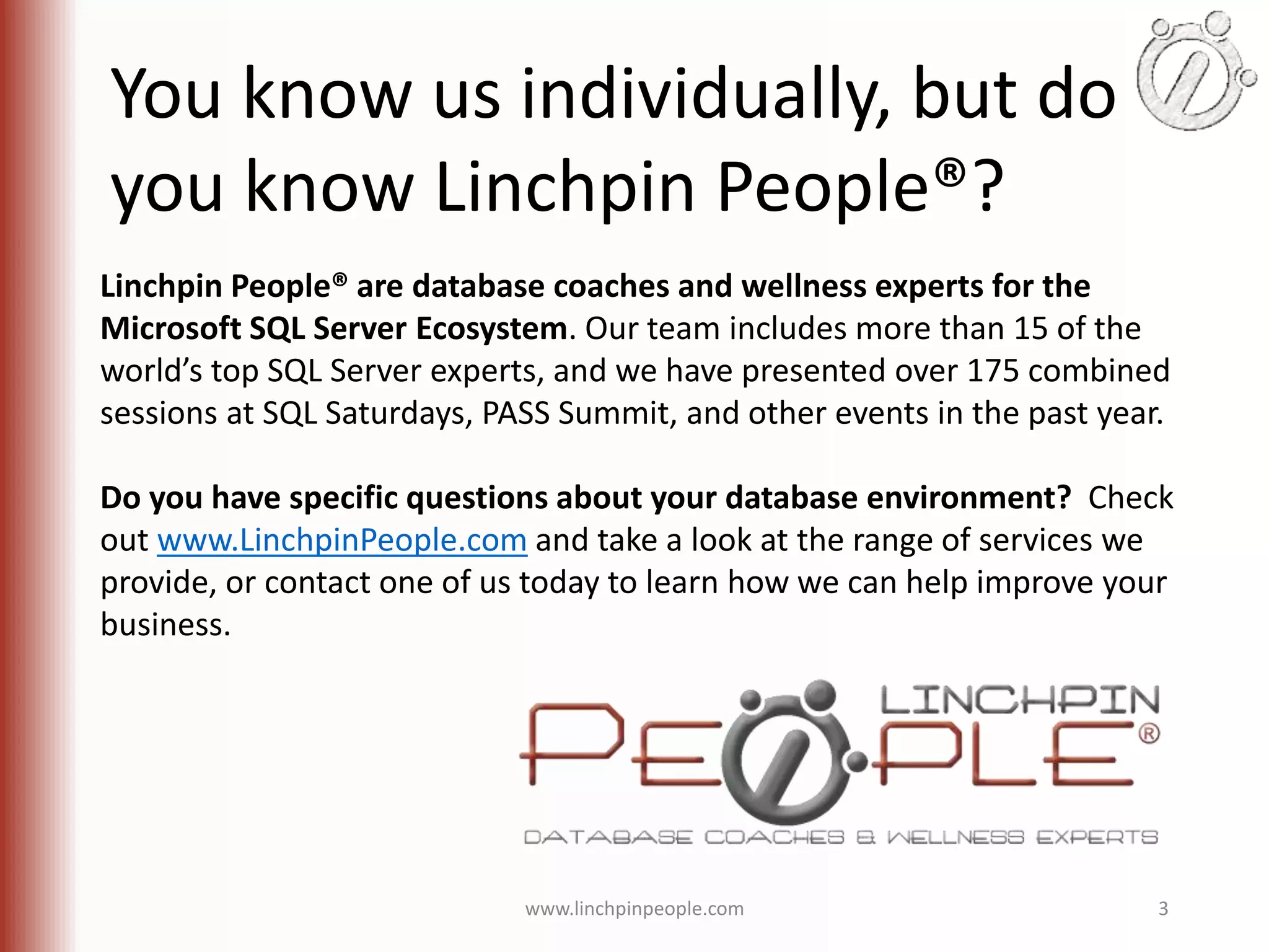 You know us individually, but do you know Linchpin People®? Linchpin People® are database coaches and wellness experts for the Microsoft SQL Server Ecosystem. Our team includes more than 15 of the world’s top SQL Server experts, and we have presented over 175 combined sessions at SQL Saturdays, PASS Summit, and other events in the past year. Do you have specific questions about your database environment? Check out www.LinchpinPeople.com and take a look at the range of services we provide, or contact one of us today to learn how we can help improve your business. www.linchpinpeople.com 3 