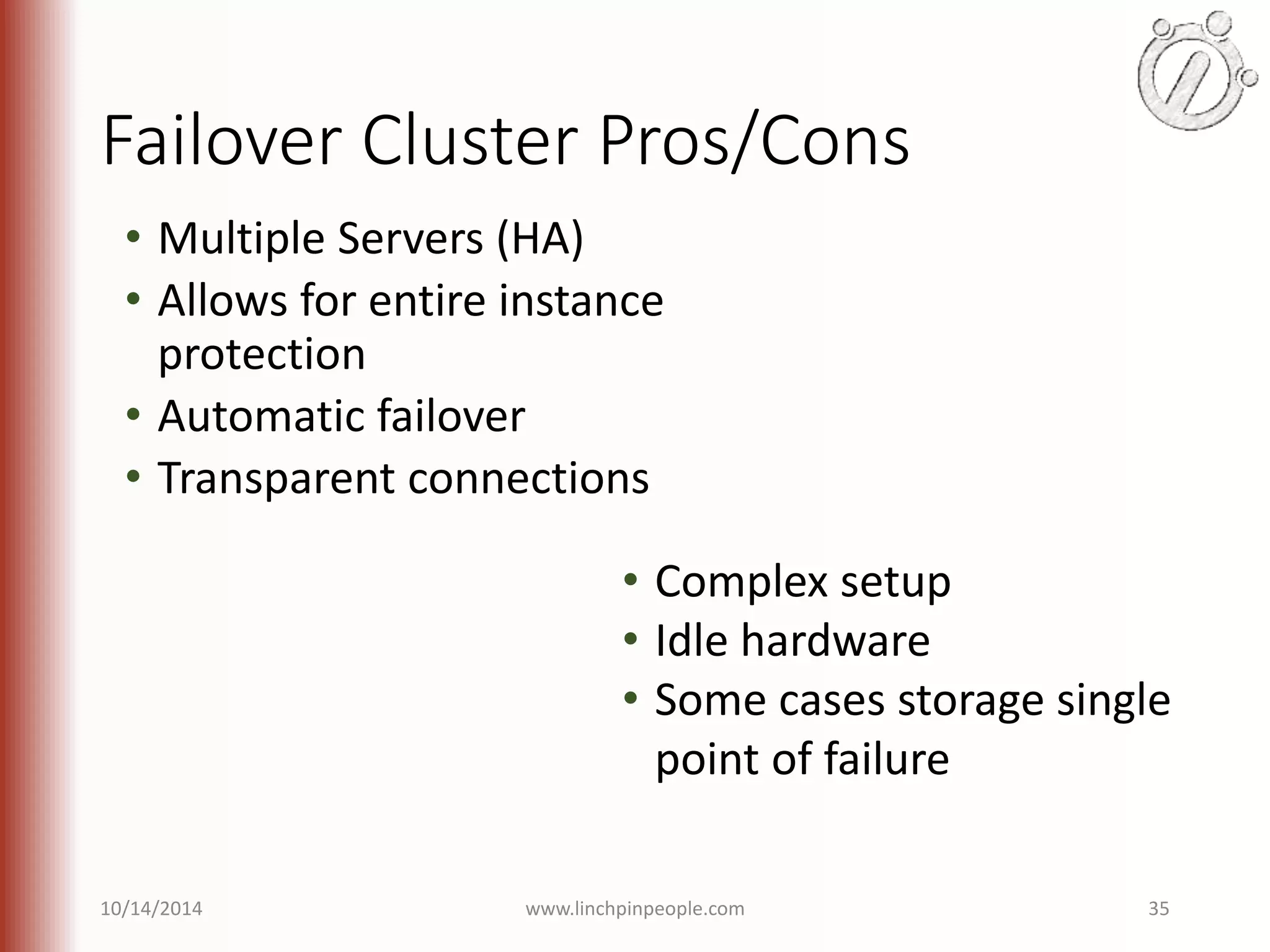 Failover Cluster Pros/Cons • Multiple Servers (HA) • Allows for entire instance protection • Automatic failover • Transparent connections • Complex setup • Idle hardware • Some cases storage single point of failure 10/14/2014 www.linchpinpeople.com 35 