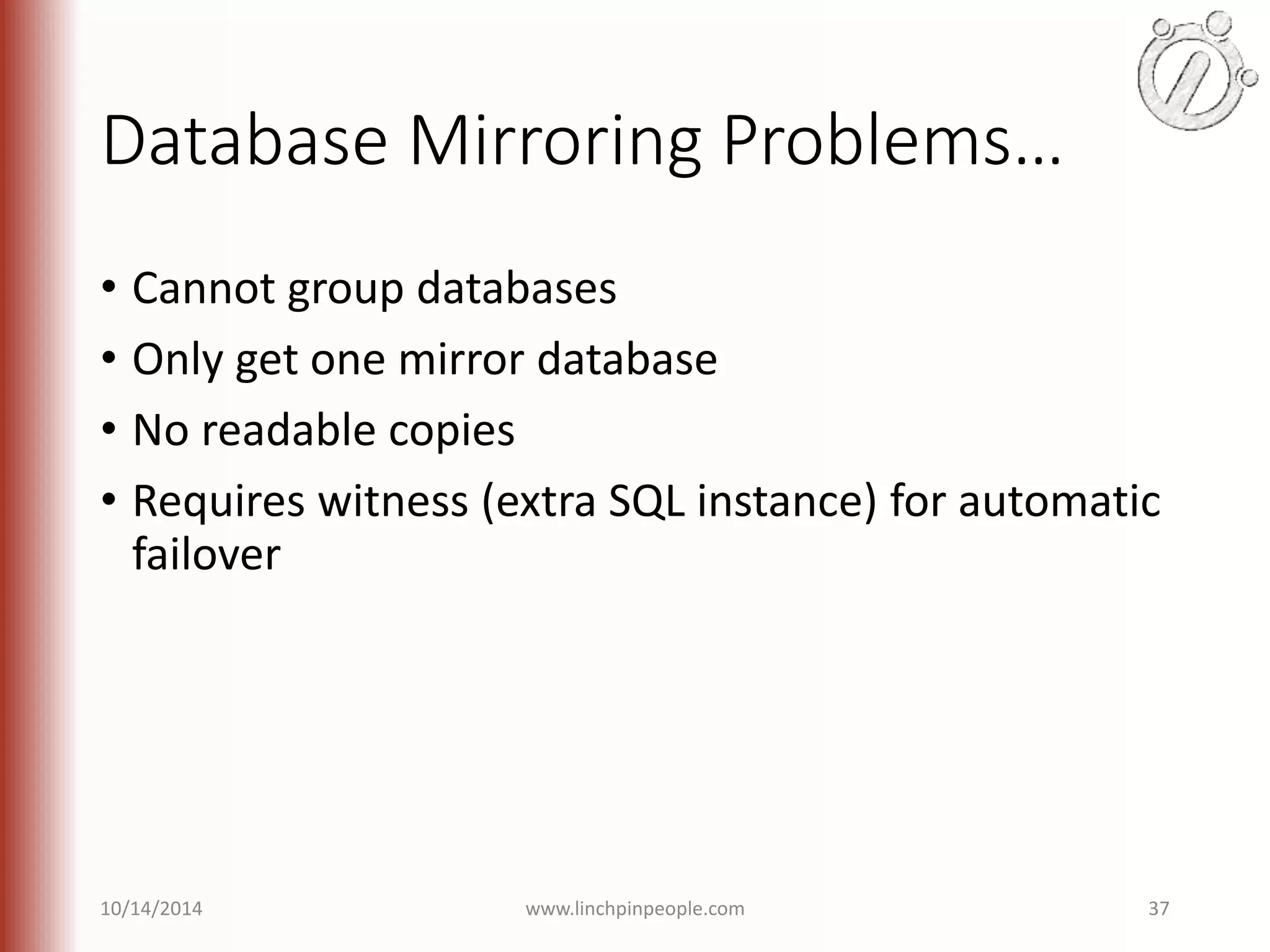 Database Mirroring Problems… • Cannot group databases • Only get one mirror database • No readable copies • Requires witness (extra SQL instance) for automatic failover 10/14/2014 www.linchpinpeople.com 37 
