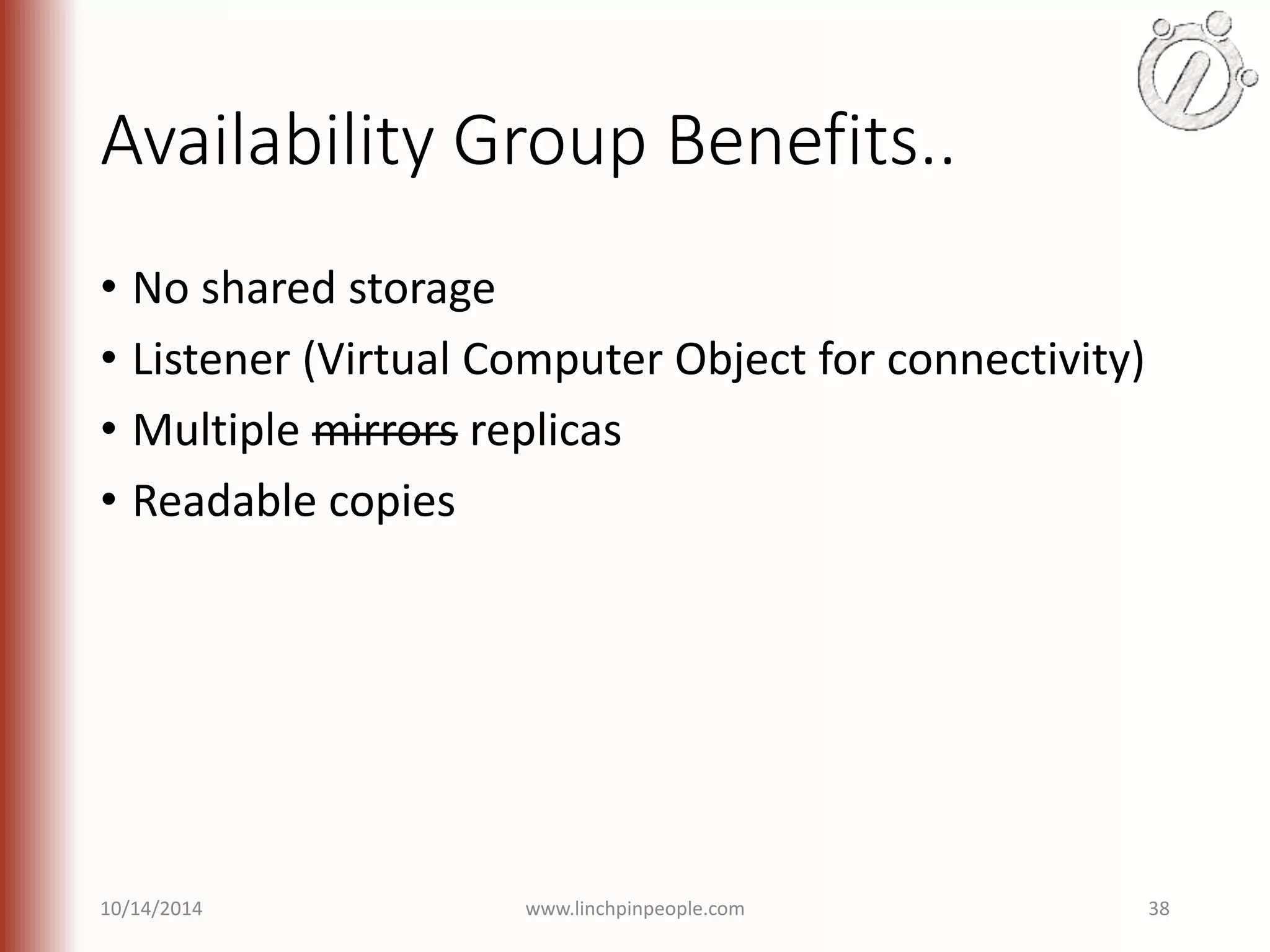 Availability Group Benefits.. • No shared storage • Listener (Virtual Computer Object for connectivity) • Multiple mirrors replicas • Readable copies 10/14/2014 www.linchpinpeople.com 38 