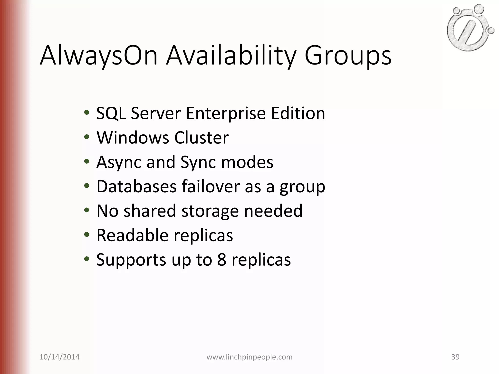 AlwaysOn Availability Groups • SQL Server Enterprise Edition • Windows Cluster • Async and Sync modes • Databases failover as a group • No shared storage needed • Readable replicas • Supports up to 8 replicas 10/14/2014 www.linchpinpeople.com 39 