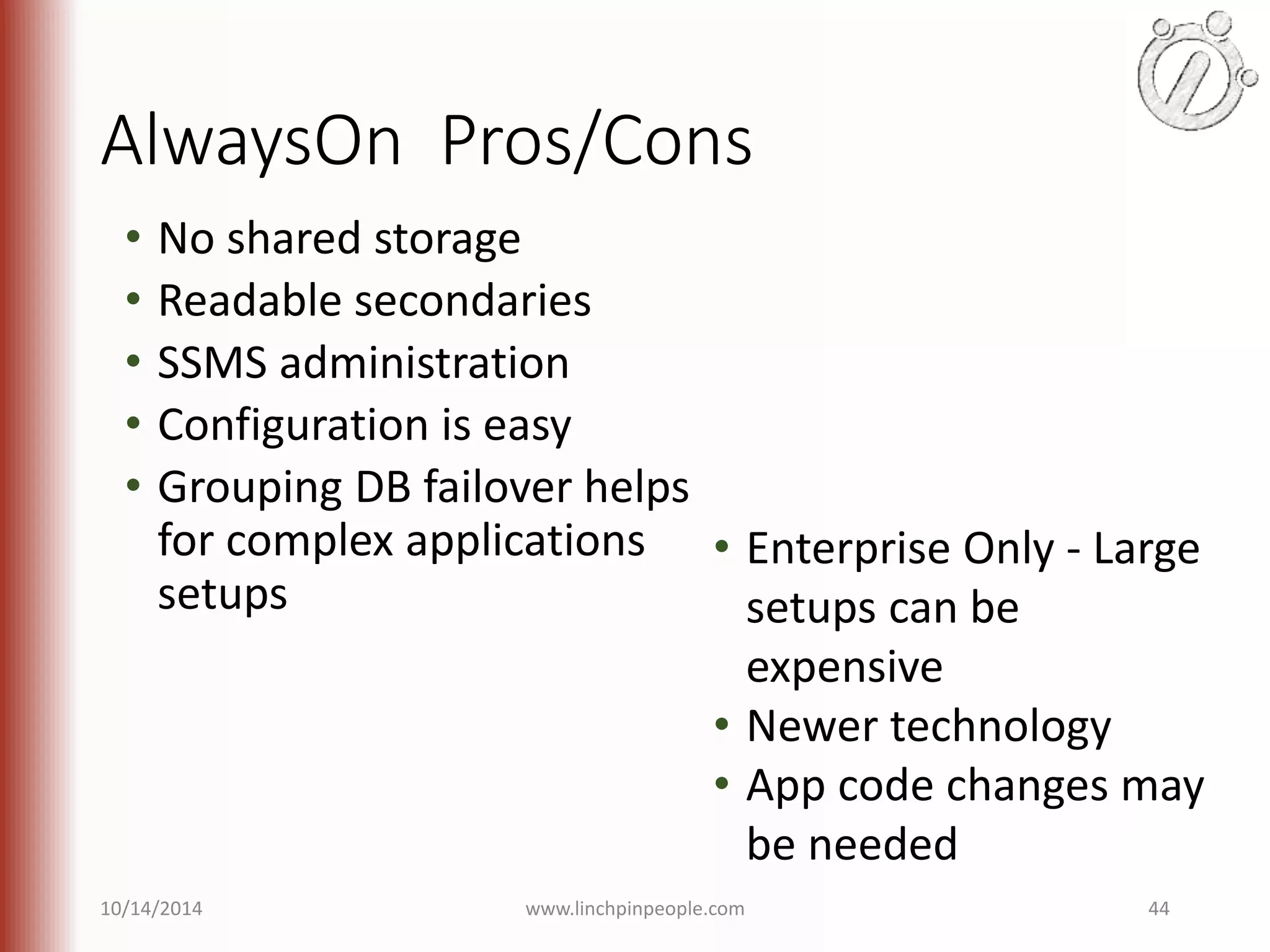 AlwaysOn Pros/Cons • No shared storage • Readable secondaries • SSMS administration • Configuration is easy • Grouping DB failover helps for complex applications setups • Enterprise Only - Large setups can be expensive • Newer technology • App code changes may be needed 10/14/2014 www.linchpinpeople.com 44 
