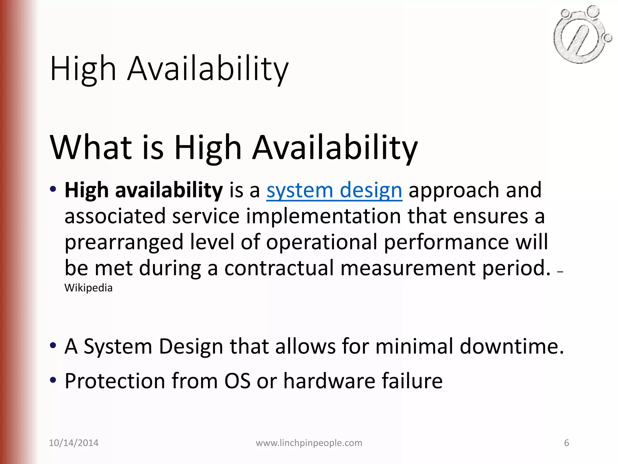 High Availability What is High Availability • High availability is a system design approach and associated service implementation that ensures a prearranged level of operational performance will be met during a contractual measurement period. – Wikipedia • A System Design that allows for minimal downtime. • Protection from OS or hardware failure 10/14/2014 www.linchpinpeople.com 6 