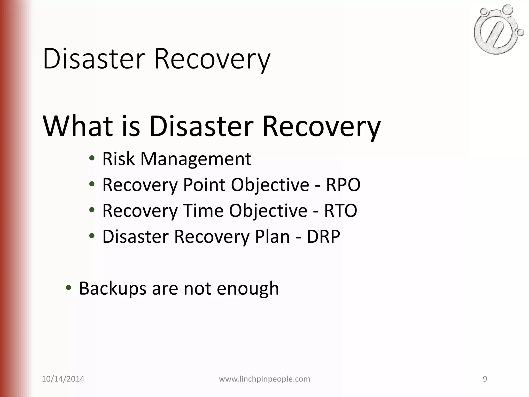 Disaster Recovery What is Disaster Recovery • Risk Management • Recovery Point Objective - RPO • Recovery Time Objective - RTO • Disaster Recovery Plan - DRP • Backups are not enough 10/14/2014 www.linchpinpeople.com 9 