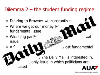 Dilemma 2 – the student funding regime
• Dearing to Browne: we constantly get it wrong
• Where we get our money from is the most
fundamental issue
• Widening participation is the most fundamental
issue
• A fair and equal system is the most fundamental
issue
• It’s the only issue The Daily Mail is interested in,
ergo it’s the only issue in which politicians are
interested
 