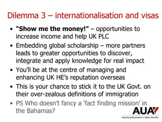 Dilemma 3 – internationalisation and visas
• “Show me the money!” – opportunities to
increase income and help UK PLC
• Embedding global scholarship – more partners
leads to greater opportunities to discover,
integrate and apply knowledge for real impact
• You’ll be at the centre of managing and
enhancing UK HE’s reputation overseas
• This is your chance to stick it to the UK Govt. on
their over-zealous definitions of immigration
• PS Who doesn’t fancy a ‘fact finding mission’ in
the Bahamas?
 