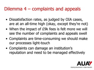 Dilemma 4 – complaints and appeals
• Dissatisfaction rates, as judged by OIA cases,
are at an all-time high (okay, except they’re not)
• When the impact of £9k fees is felt more we will
see the number of complaints and appeals swell
• Complaints are time-consuming we should make
our processes light-touch
• Complaints can damage an institution’s
reputation and need to be managed effectively
Understanding Higher Education: The One Day Nutshell
 