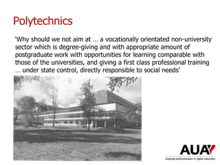 Polytechnics
‘Why should we not aim at … a vocationally orientated non-university
sector which is degree-giving and with appropriate amount of
postgraduate work with opportunities for learning comparable with
those of the universities, and giving a first class professional training
… under state control, directly responsible to social needs’
 