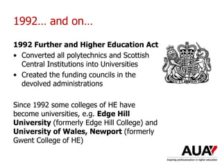 1992… and on…
1992 Further and Higher Education Act
• Converted all polytechnics and Scottish
Central Institutions into Universities
• Created the funding councils in the
devolved administrations
Since 1992 some colleges of HE have
become universities, e.g. Edge Hill
University (formerly Edge Hill College) and
University of Wales, Newport (formerly
Gwent College of HE)
Understanding Higher Education: The One Day Nutshell
 