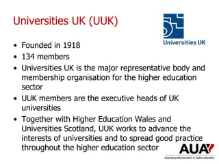 Universities UK (UUK)
• Founded in 1918
• 134 members
• Universities UK is the major representative body and
membership organisation for the higher education
sector
• UUK members are the executive heads of UK
universities
• Together with Higher Education Wales and
Universities Scotland, UUK works to advance the
interests of universities and to spread good practice
throughout the higher education sector
 