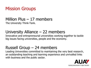 Mission Groups
Million Plus – 17 members
The University Think-Tank.
University Alliance – 22 members
Innovative and entrepreneurial universities working together to tackle
big issues facing universities, people and the economy.
Russell Group – 24 members
Leading Universities committed to maintaining the very best research,
an outstanding teaching and learning experience and unrivalled links
with business and the public sector.
 