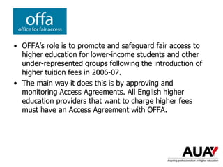 • OFFA’s role is to promote and safeguard fair access to
higher education for lower-income students and other
under-represented groups following the introduction of
higher tuition fees in 2006-07.
• The main way it does this is by approving and
monitoring Access Agreements. All English higher
education providers that want to charge higher fees
must have an Access Agreement with OFFA.
 