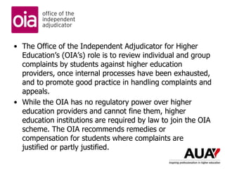 • The Office of the Independent Adjudicator for Higher
Education’s (OIA’s) role is to review individual and group
complaints by students against higher education
providers, once internal processes have been exhausted,
and to promote good practice in handling complaints and
appeals.
• While the OIA has no regulatory power over higher
education providers and cannot fine them, higher
education institutions are required by law to join the OIA
scheme. The OIA recommends remedies or
compensation for students where complaints are
justified or partly justified.
 