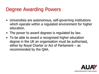 Degree Awarding Powers
• Universities are autonomous, self-governing institutions
which operate within a regulated environment for higher
education.
• The power to award degrees is regulated by law.
• To be able to award a recognised higher education
degree in the UK an organisation must be authorised,
either by Royal Charter or Act of Parliament – as
recommended by the QAA.
 