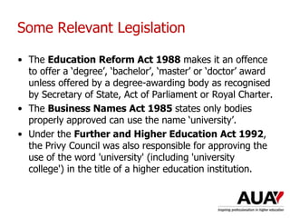 Some Relevant Legislation
• The Education Reform Act 1988 makes it an offence
to offer a ‘degree’, ‘bachelor’, ‘master’ or ‘doctor’ award
unless offered by a degree-awarding body as recognised
by Secretary of State, Act of Parliament or Royal Charter.
• The Business Names Act 1985 states only bodies
properly approved can use the name ‘university’.
• Under the Further and Higher Education Act 1992,
the Privy Council was also responsible for approving the
use of the word 'university' (including 'university
college') in the title of a higher education institution.
Understanding Higher Education: The One Day Nutshell
 