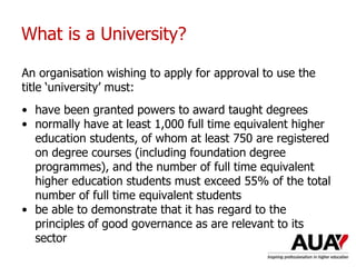 What is a University?
An organisation wishing to apply for approval to use the
title ‘university’ must:
• have been granted powers to award taught degrees
• normally have at least 1,000 full time equivalent higher
education students, of whom at least 750 are registered
on degree courses (including foundation degree
programmes), and the number of full time equivalent
higher education students must exceed 55% of the total
number of full time equivalent students
• be able to demonstrate that it has regard to the
principles of good governance as are relevant to its
sector
 