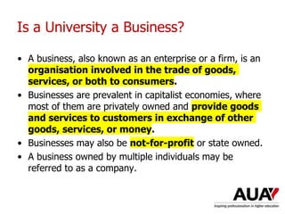 Is a University a Business?
• A business, also known as an enterprise or a firm, is an
organisation involved in the trade of goods,
services, or both to consumers.
• Businesses are prevalent in capitalist economies, where
most of them are privately owned and provide goods
and services to customers in exchange of other
goods, services, or money.
• Businesses may also be not-for-profit or state owned.
• A business owned by multiple individuals may be
referred to as a company.
 