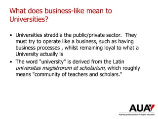 • Universities straddle the public/private sector. They
must try to operate like a business, such as having
business processes , whilst remaining loyal to what a
University actually is
• The word "university" is derived from the Latin
universitas magistrorum et scholarium, which roughly
means "community of teachers and scholars.“
What does business-like mean to
Universities?
 