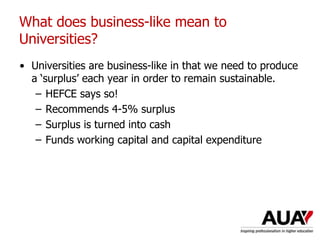 What does business-like mean to
Universities?
• Universities are business-like in that we need to produce
a ‘surplus’ each year in order to remain sustainable.
– HEFCE says so!
– Recommends 4-5% surplus
– Surplus is turned into cash
– Funds working capital and capital expenditure
 